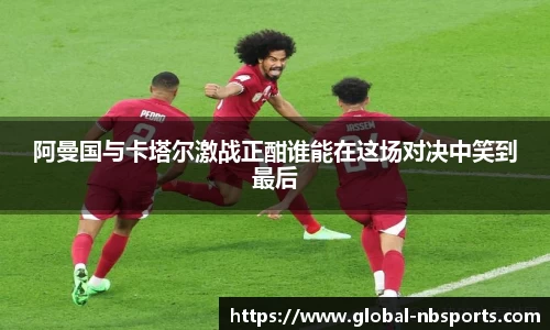 阿曼国与卡塔尔激战正酣谁能在这场对决中笑到最后